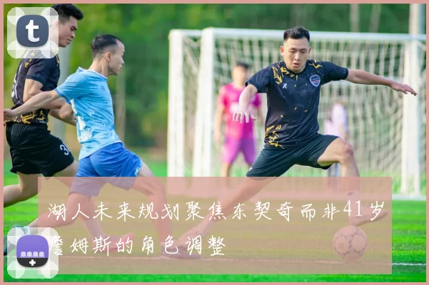 湖人未来规划聚焦东契奇而非41岁詹姆斯的角色调整