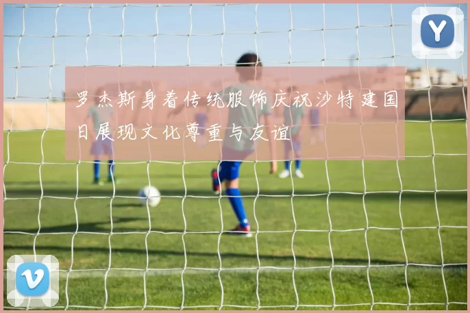 罗杰斯身着传统服饰庆祝沙特建国日展现文化尊重与友谊