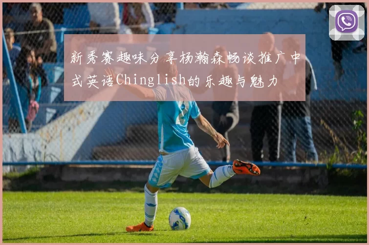 新秀赛趣味分享杨瀚森畅谈推广中式英语Chinglish的乐趣与魅力